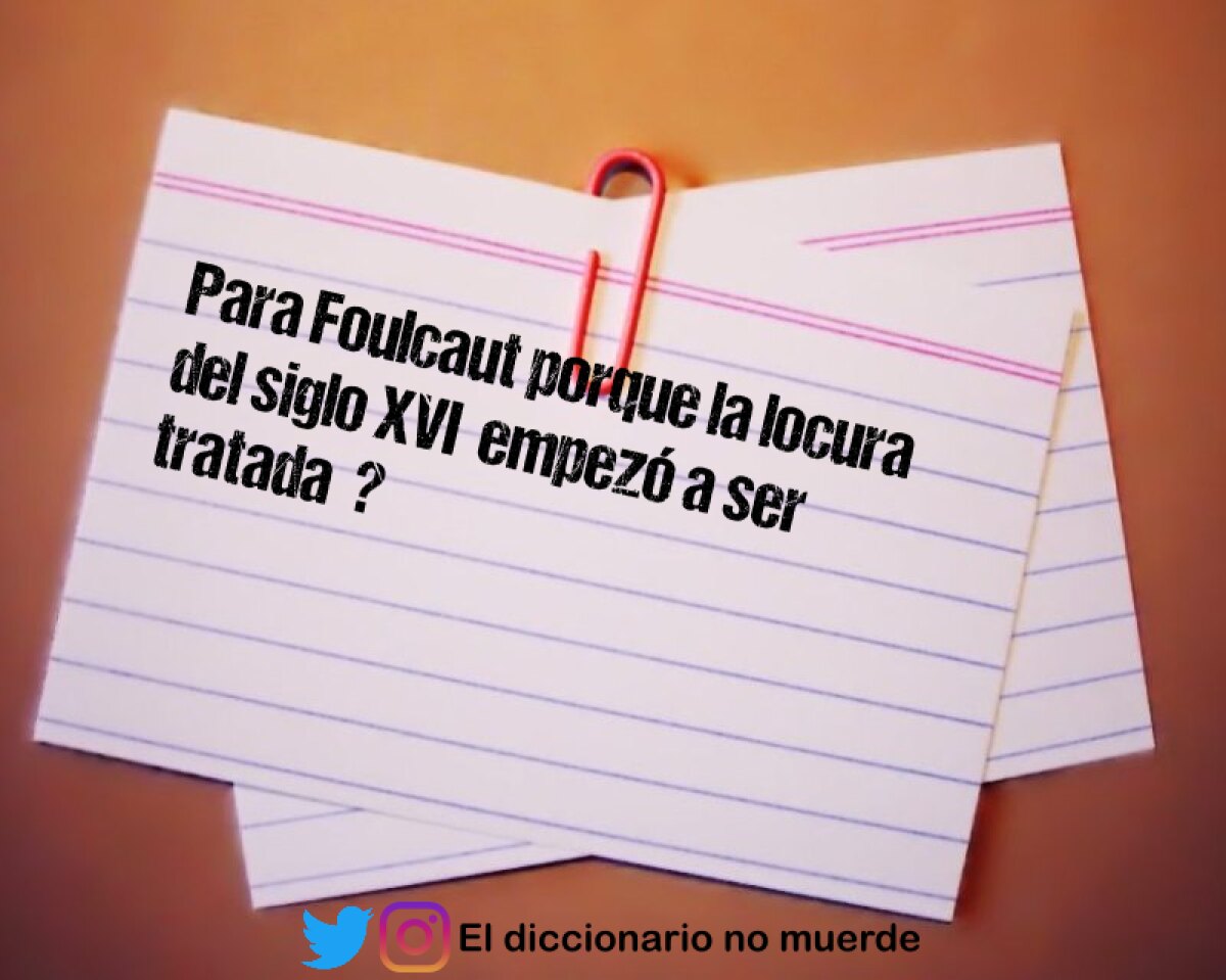 Para Foulcaut porque la locura del siglo XVI  empezó a ser tratada  ? 